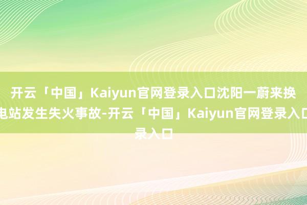 开云「中国」Kaiyun官网登录入口沈阳一蔚来换电站发生失火事故-开云「中国」Kaiyun官网登录入口