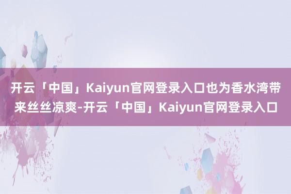 开云「中国」Kaiyun官网登录入口也为香水湾带来丝丝凉爽-开云「中国」Kaiyun官网登录入口