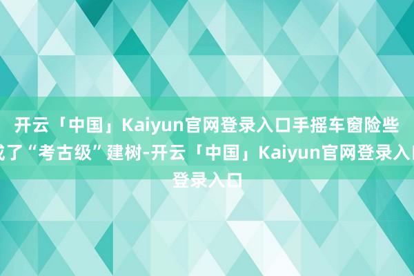 开云「中国」Kaiyun官网登录入口手摇车窗险些成了“考古级”建树-开云「中国」Kaiyun官网登录入口