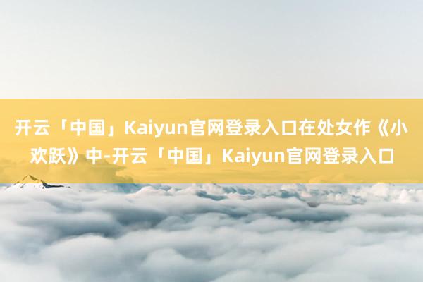 开云「中国」Kaiyun官网登录入口在处女作《小欢跃》中-开云「中国」Kaiyun官网登录入口