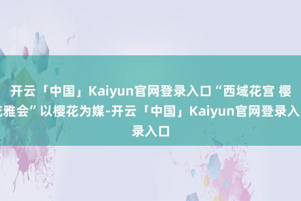开云「中国」Kaiyun官网登录入口“西域花宫 樱花雅会”以樱花为媒-开云「中国」Kaiyun官网登录入口