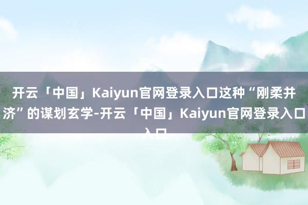 开云「中国」Kaiyun官网登录入口这种“刚柔并济”的谋划玄学-开云「中国」Kaiyun官网登录入口