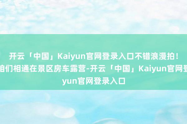 开云「中国」Kaiyun官网登录入口不错浪漫拍!或者像咱们相通在景区房车露营-开云「中国」Kaiyun官网登录入口