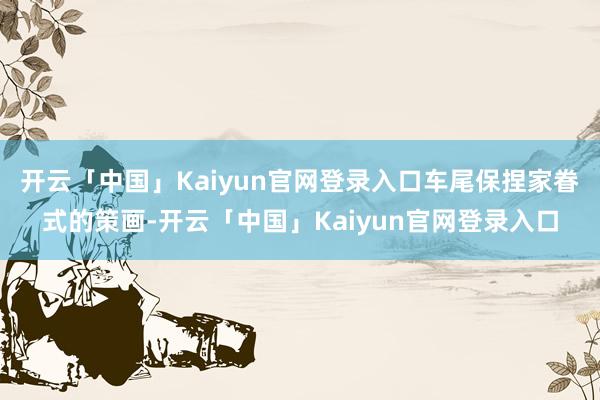 开云「中国」Kaiyun官网登录入口车尾保捏家眷式的策画-开云「中国」Kaiyun官网登录入口