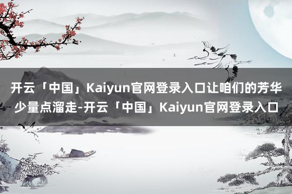 开云「中国」Kaiyun官网登录入口让咱们的芳华少量点溜走-开云「中国」Kaiyun官网登录入口