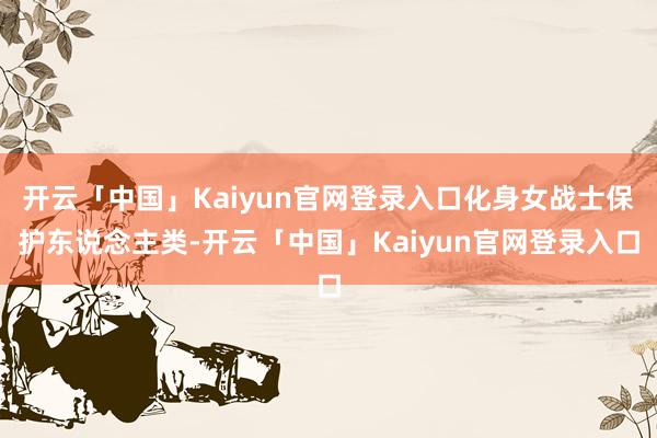 开云「中国」Kaiyun官网登录入口化身女战士保护东说念主类-开云「中国」Kaiyun官网登录入口