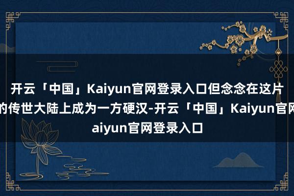 开云「中国」Kaiyun官网登录入口但念念在这片充满挑战的传世大陆上成为一方硬汉-开云「中国」Kaiyun官网登录入口