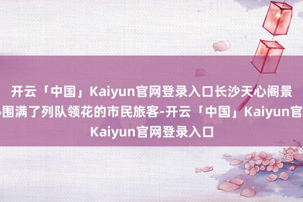 开云「中国」Kaiyun官网登录入口长沙天心阁景区旅客中心围满了列队领花的市民旅客-开云「中国」Kaiyun官网登录入口