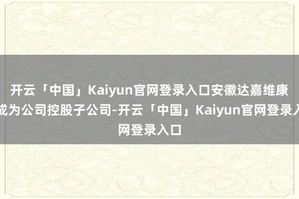 开云「中国」Kaiyun官网登录入口安徽达嘉维康将成为公司控股子公司-开云「中国」Kaiyun官网登录入口