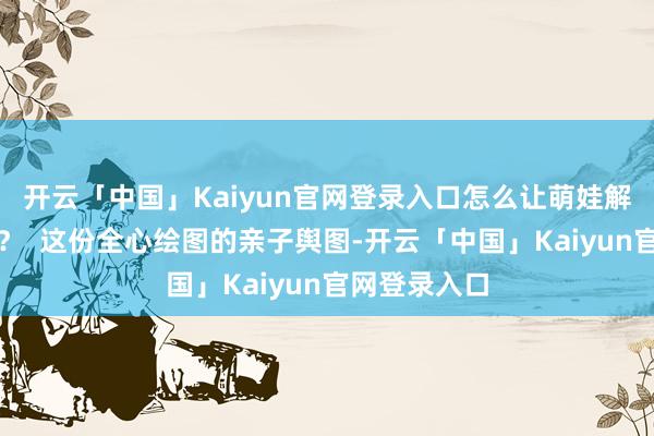 开云「中国」Kaiyun官网登录入口怎么让萌娃解锁多种欢叫？  这份全心绘图的亲子舆图-开云「中国」Kaiyun官网登录入口
