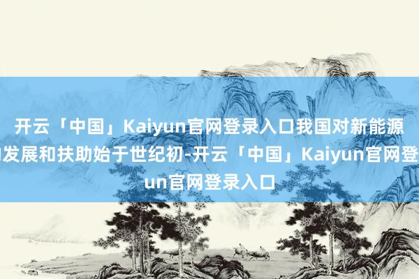 开云「中国」Kaiyun官网登录入口我国对新能源汽车的发展和扶助始于世纪初-开云「中国」Kaiyun官网登录入口