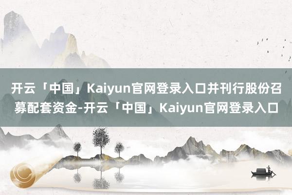 开云「中国」Kaiyun官网登录入口并刊行股份召募配套资金-开云「中国」Kaiyun官网登录入口