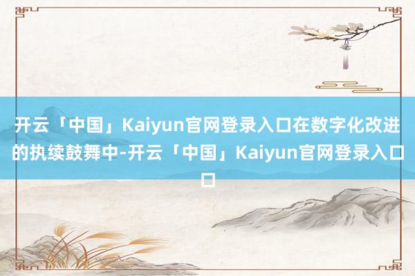 开云「中国」Kaiyun官网登录入口在数字化改进的执续鼓舞中-开云「中国」Kaiyun官网登录入口