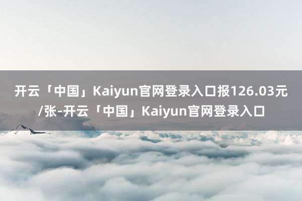 开云「中国」Kaiyun官网登录入口报126.03元/张-开云「中国」Kaiyun官网登录入口