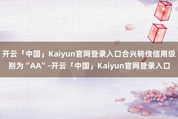 开云「中国」Kaiyun官网登录入口合兴转债信用级别为“AA”-开云「中国」Kaiyun官网登录入口