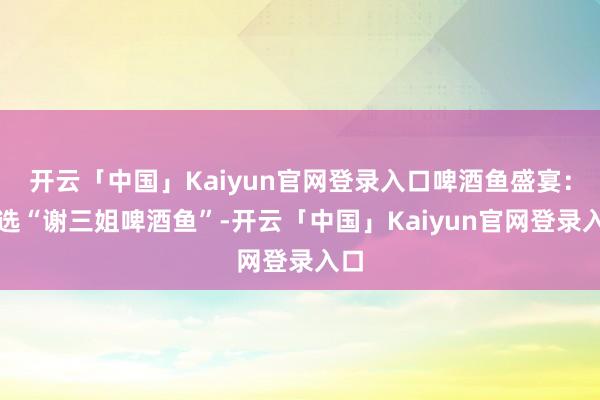 开云「中国」Kaiyun官网登录入口啤酒鱼盛宴：推选“谢三姐啤酒鱼”-开云「中国」Kaiyun官网登录入口