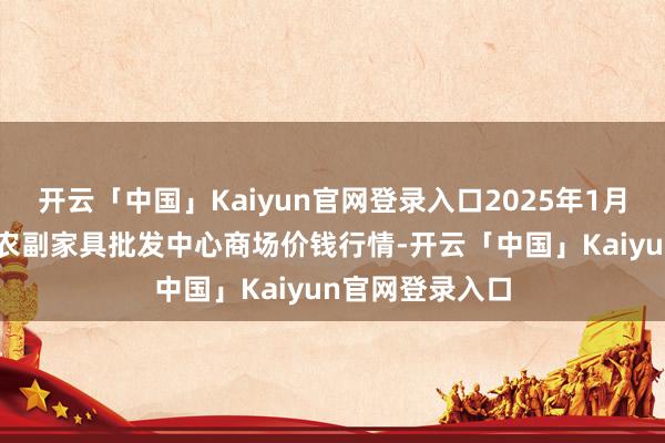 开云「中国」Kaiyun官网登录入口2025年1月15日广东汕头农副家具批发中心商场价钱行情-开云「中国」Kaiyun官网登录入口