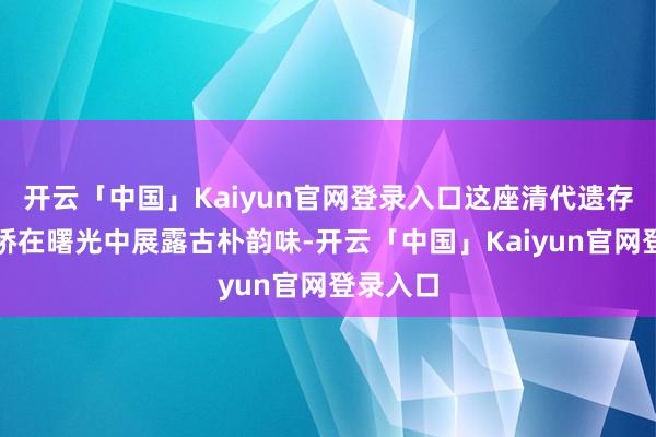 开云「中国」Kaiyun官网登录入口这座清代遗存的石拱桥在曙光中展露古朴韵味-开云「中国」Kaiyun官网登录入口