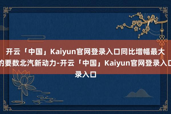开云「中国」Kaiyun官网登录入口同比增幅最大的要数北汽新动力-开云「中国」Kaiyun官网登录入口