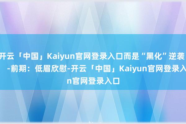 开云「中国」Kaiyun官网登录入口而是“黑化”逆袭！       -前期：低眉欣慰-开云「中国」Kaiyun官网登录入口