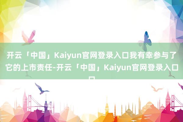 开云「中国」Kaiyun官网登录入口我有幸参与了它的上市责任-开云「中国」Kaiyun官网登录入口