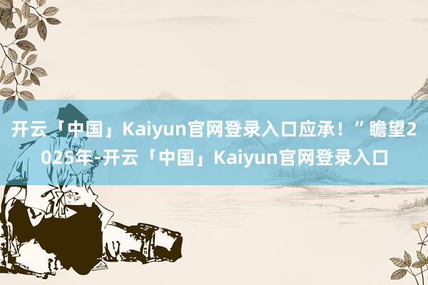开云「中国」Kaiyun官网登录入口应承！”瞻望2025年-开云「中国」Kaiyun官网登录入口