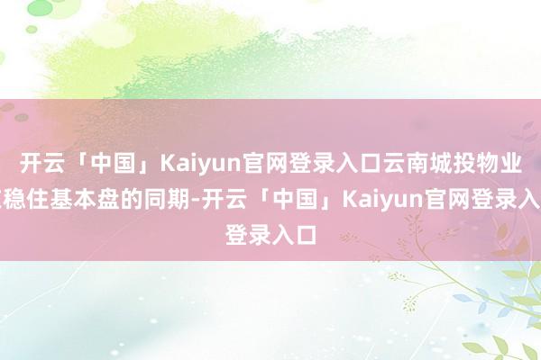 开云「中国」Kaiyun官网登录入口云南城投物业在稳住基本盘的同期-开云「中国」Kaiyun官网登录入口