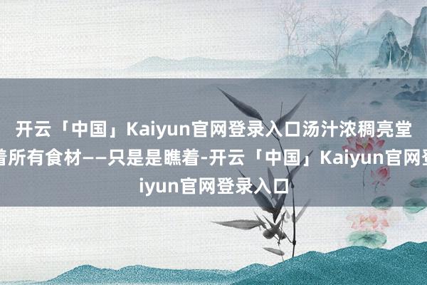 开云「中国」Kaiyun官网登录入口汤汁浓稠亮堂地包裹着所有食材——只是是瞧着-开云「中国」Kaiyun官网登录入口