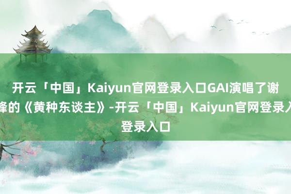 开云「中国」Kaiyun官网登录入口GAI演唱了谢霆锋的《黄种东谈主》-开云「中国」Kaiyun官网登录入口