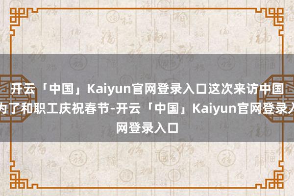 开云「中国」Kaiyun官网登录入口这次来访中国事为了和职工庆祝春节-开云「中国」Kaiyun官网登录入口