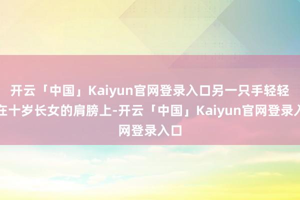 开云「中国」Kaiyun官网登录入口另一只手轻轻搭在十岁长女的肩膀上-开云「中国」Kaiyun官网登录入口