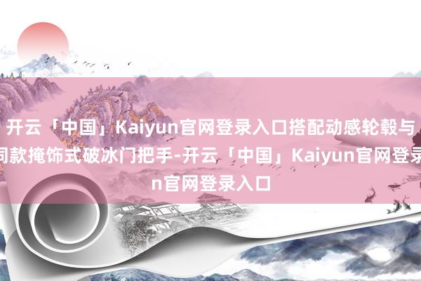 开云「中国」Kaiyun官网登录入口搭配动感轮毂与Pro同款掩饰式破冰门把手-开云「中国」Kaiyun官网登录入口