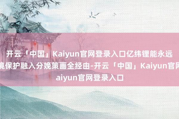 开云「中国」Kaiyun官网登录入口亿纬锂能永远将生态环境保护融入分娩策画全经由-开云「中国」Kaiyun官网登录入口