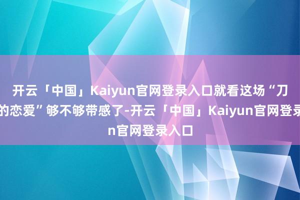 开云「中国」Kaiyun官网登录入口就看这场“刀刃上的恋爱”够不够带感了-开云「中国」Kaiyun官网登录入口