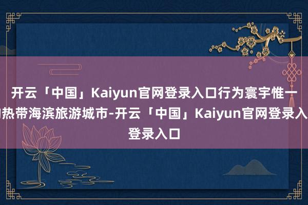 开云「中国」Kaiyun官网登录入口行为寰宇惟一的热带海滨旅游城市-开云「中国」Kaiyun官网登录入口