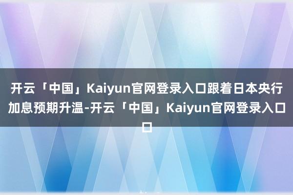 开云「中国」Kaiyun官网登录入口跟着日本央行加息预期升温-开云「中国」Kaiyun官网登录入口
