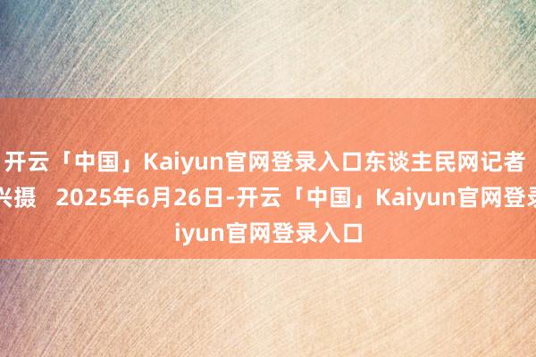 开云「中国」Kaiyun官网登录入口东谈主民网记者 王玉兴摄   2025年6月26日-开云「中国」Kaiyun官网登录入口