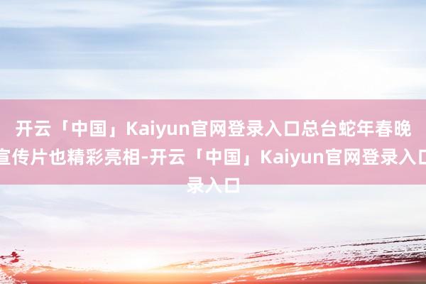 开云「中国」Kaiyun官网登录入口总台蛇年春晚宣传片也精彩亮相-开云「中国」Kaiyun官网登录入口