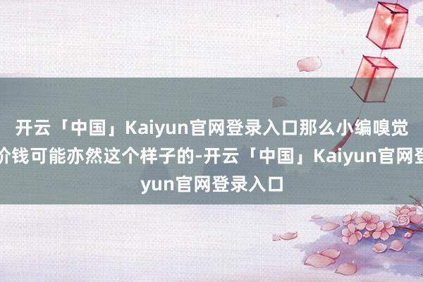 开云「中国」Kaiyun官网登录入口那么小编嗅觉物品的价钱可能亦然这个样子的-开云「中国」Kaiyun官网登录入口