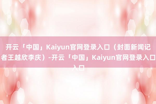 开云「中国」Kaiyun官网登录入口（封面新闻记者王越欣李庆）-开云「中国」Kaiyun官网登录入口