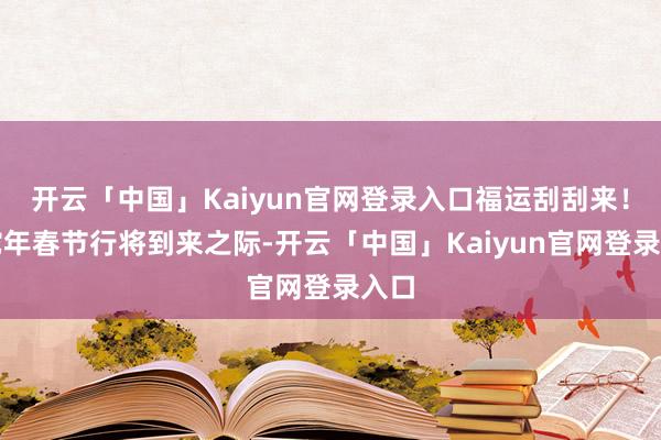 开云「中国」Kaiyun官网登录入口福运刮刮来！在蛇年春节行将到来之际-开云「中国」Kaiyun官网登录入口