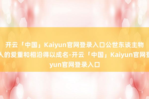 开云「中国」Kaiyun官网登录入口公世东谈主物依赖人人的爱重和相沿得以成名-开云「中国」Kaiyun官网登录入口