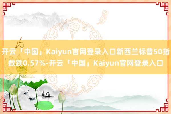 开云「中国」Kaiyun官网登录入口新西兰标普50指数跌0.57%-开云「中国」Kaiyun官网登录入口