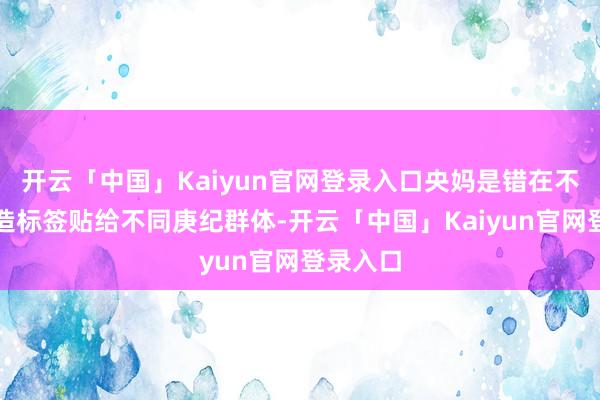 开云「中国」Kaiyun官网登录入口央妈是错在不应该硬造标签贴给不同庚纪群体-开云「中国」Kaiyun官网登录入口