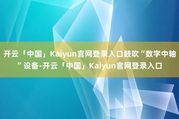 开云「中国」Kaiyun官网登录入口鼓吹“数字中轴”设备-开云「中国」Kaiyun官网登录入口
