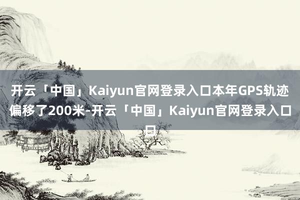 开云「中国」Kaiyun官网登录入口本年GPS轨迹偏移了200米-开云「中国」Kaiyun官网登录入口
