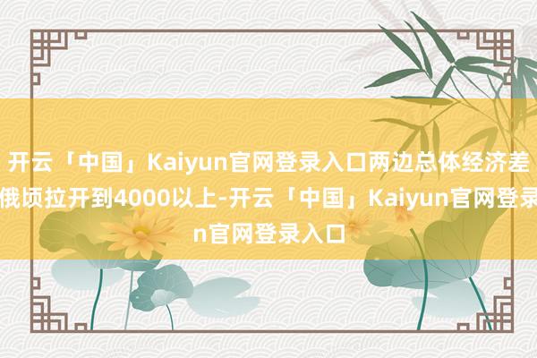开云「中国」Kaiyun官网登录入口两边总体经济差距被俄顷拉开到4000以上-开云「中国」Kaiyun官网登录入口