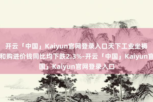 开云「中国」Kaiyun官网登录入口天下工业坐褥者出厂价钱和购进价钱同比均下跌2.3%-开云「中国」Kaiyun官网登录入口