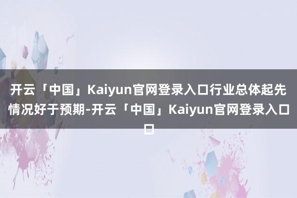 开云「中国」Kaiyun官网登录入口行业总体起先情况好于预期-开云「中国」Kaiyun官网登录入口