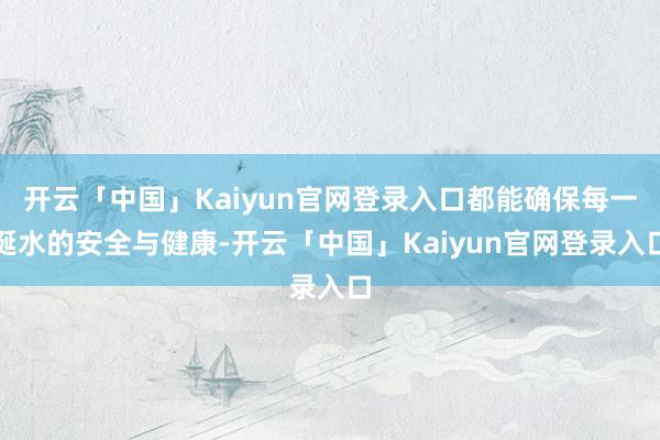 开云「中国」Kaiyun官网登录入口都能确保每一涎水的安全与健康-开云「中国」Kaiyun官网登录入口